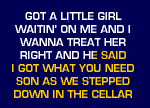 GOT A LITTLE GIRL
WAITIN' ON ME AND I
WANNA TREAT HER
RIGHT AND HE SAID
I GOT WHAT YOU NEED
SON AS WE STEPPED
DOWN IN THE CELLAR