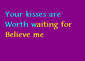 Your kisses are
Worth waiting for

Believe me