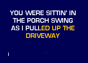 YOU WERE SITI'IN' IN
THE PORCH SWING
AS I PULLED UP THE
DRIVEWAY