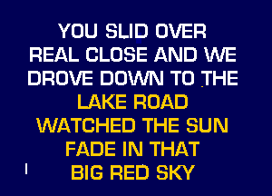 YOU SLID OVER
REAL CLOSE AND WE
DROVE DOWN TO THE

LAKE ROAD
WATCHED THE SUN
FADE IN THAT
BIG RED SKY