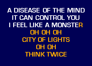 A DISEASE OF THE MIND
IT CAN CONTROL YOU
I FEEL LIKE A MONSTER
OH OH OH
CITY OF LIGHTS
OH OH
THINK TWICE