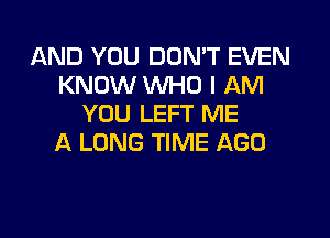 AND YOU DON'T EVEN
KNOW WHO I AM
YOU LEFT ME

A LONG TIME AGO