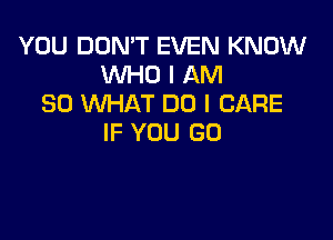 YOU DON'T EVEN KNOW
WHO I AM
SO WHAT DO I CARE

IF YOU GO