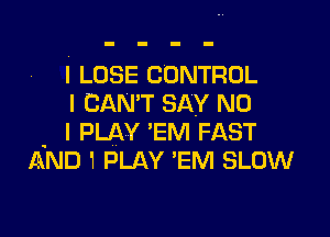 I LOSE CONTROL
I CAN'T SAY NO

. I PLAY 'EM FAST
AND 1 PLAY 'EM SLOW