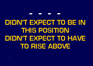 DIDN'T EXPECT TO BE IN
THIS POSITION
DIDN'T EXPECT TO HAVE
TO RISE ABOVE