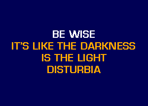 BE WISE
IT'S LIKE THE DARKNESS
IS THE LIGHT
DISTURBIA