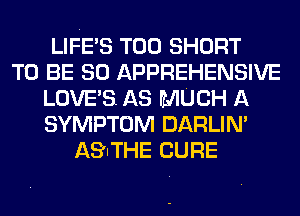 LIFE'S T00 SHORT
TO BE SO APPREHENSIVE
LOVE'S. AS MUCH A
SYMPTOM DARLIN'
AS'ITHE CURE