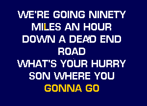 WE'RE GOING NINETY
MILES AN HOUR
DOWN A BEND END
ROAD
WHAT'S YOUR HURRY
SON WHERE YOU
GONNA GO