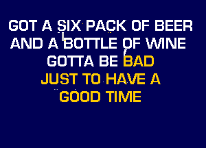 GOT A SIX PACK OF BEER
AND A'BOTrLE 0F WINE
GOTTA BE bAD
JUST T0HAVE A
GOOD TIME