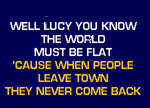 WELL'LUCY YOU KNOW
THE WORLD
MUST BE FLAT
'CAUSE VVHENUPEOPLE
LEAVE TOWN
THEY NEVER COME BACK