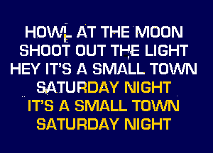 HOWE. AT THE MOON
SHOOT OUT THE LIGHT
HEY IT'S A SMALL TOWN
.. SATURDAY NIGHT .
IT'S A SMALL TOWN
SATURDAY NIGHT