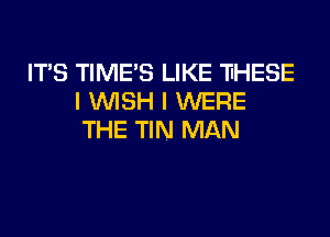 ITS TIME'S LIKE 'HHESE
I WISH I WERE

THE TIN MAN