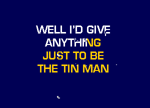 WELL I'D GIVE
ANYTHING

JUST TO BE
THE TIN MAN -