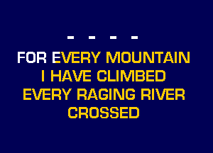 FOR EVERY MOUNTAIN
I HAVE CLIMBED
EVERY RAGING RIVER
CROSSED