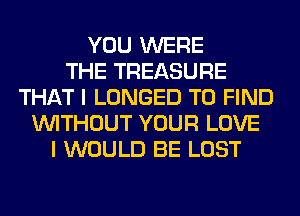 YOU WERE
THE TREASURE
THAT I LONGED TO FIND
WITHOUT YOUR LOVE
I WOULD BE LOST