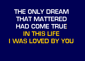 THE ONLY DREAM
THAT MA'I'I'ERED
HAD COME TRUE

IN THIS LIFE
I WAS LOVED BY YOU