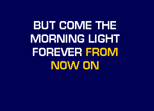 BUT COME THE
MORNING LIGHT
FOREVER FROM

NOW ON