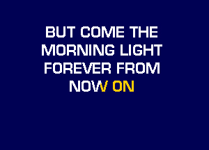 BUT COME THE
MORNING LIGHT
FOREVER FROM

NOW ON