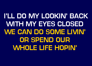 I'LL DO MY LOOKIN' BACK
WITH MY EYES CLOSED
WE CAN DO SOME LIVIN'
0R SPEND OUR
WHOLE LIFE HOPIN'