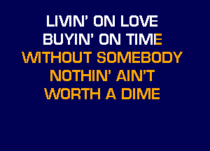 LIVIM 0N LOVE
BUYIN' ON TIME
1'd'VlTHCJUT SOMEBODY
NOTHIM AIN'T
WORTH A DIME