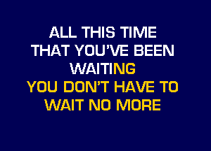 ALL THIS TIME
THAT YOU'VE BEEN
WAITING
YOU DOMT HAVE TO
WAIT NO MORE