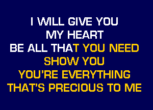 I WILL GIVE YOU
MY HEART
BE ALL THAT YOU NEED
SHOW YOU
YOU'RE EVERYTHING
THAT'S PRECIOUS TO ME