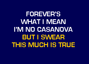 FOREVER'S
WHAT I MEAN
I'M N0 CASANOVA
BUT I SWEAR
THIS MUCH IS TRUE