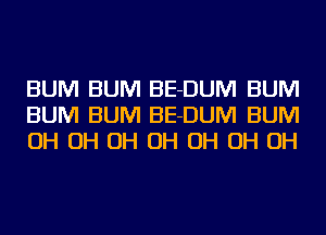 BUM BUM BE-DUM BUM
BUM BUM BE-DUM BUM
OH OH OH OH OH OH OH