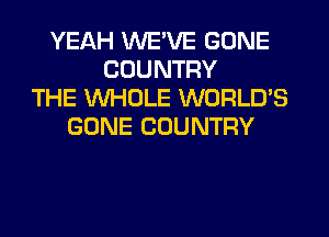 YEAH WE'VE GONE
COUNTRY
THE WHOLE WORLD'S
GONE COUNTRY
