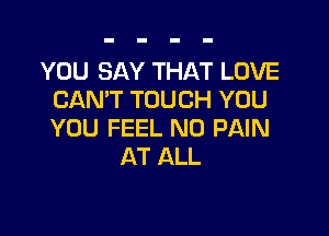 YOU SAY THAT LOVE
CAN'T TOUCH YOU

YOU FEEL N0 PAIN
AT ALL