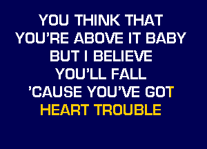 YOU THINK THAT
YOU'RE ABOVE IT BABY
BUT I BELIEVE
YOU'LL FALL
'CAUSE YOU'VE GOT
HEART TROUBLE