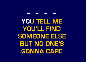 YOU TELL ME
YOU'LL FIND

SOMEONE ELSE
BUT NO ONE'S
GONNA CARE