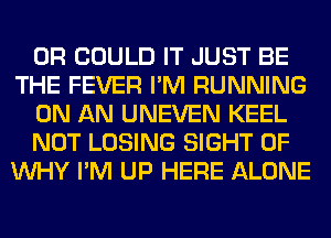 0R COULD IT JUST BE
THE FEVER I'M RUNNING

ON AN UNEVEN KEEL

NOT LOSING SIGHT 0F
WHY I'M UP HERE ALONE