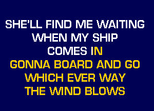 SHE'LL FIND ME WAITING
WHEN MY SHIP
COMES IN
GONNA BOARD AND GO
WHICH EVER WAY
THE WIND BLOWS