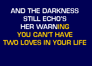 AND THE DARKNESS
STILL ECHO'S
HER WARNING
YOU CAN'T HAVE
TWO LOVES IN YOUR LIFE