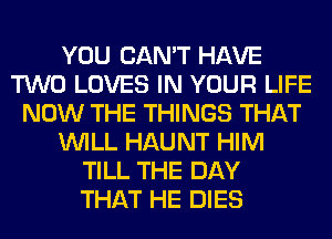 YOU CAN'T HAVE
TWO LOVES IN YOUR LIFE
NOW THE THINGS THAT
WILL HAUNT HIM
TILL THE DAY
THAT HE DIES