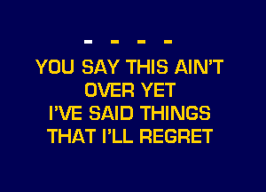 YOU SAY THIS AIN'T
OVER YET
I'VE SAID THINGS
THAT I'LL REGRET