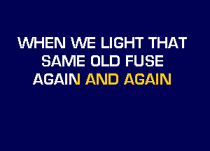 WHEN WE LIGHT THAT
SAME OLD FUSE

AGAIN AND AGAIN