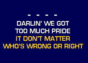 DARLIN' WE GOT

TOO MUCH PRIDE

IT DON'T MATTER
WHO'S WRONG 0R RIGHT