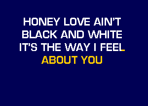 HONEY LOVE AIN'T
BLACK AND WHITE
IT'S THE WAY I FEEL
ABOUT YOU