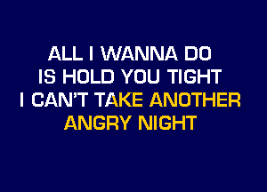 ALL I WANNA DO
IS HOLD YOU TIGHT
I CAN'T TAKE ANOTHER
ANGRY NIGHT