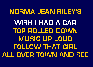 NORMA JEAN RILEY'S

WISH I HAD A CAR
TOP ROLLED DOWN
MUSIC UP LOUD
FOLLOW THAT GIRL
ALL OVER TOWN AND SEE