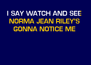 I SAY WATCH AND SEE
NORMA JEAN RILEY'S
GONNA NOTICE ME