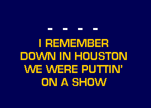 I REMEMBER
DOWN IN HOUSTON
WE WERE PUTI'IN'
ON A SHOW