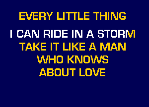 EVERY LITI'LE THING

I CAN RIDE IN A STORM
TAKE IT LIKE A MAN
WHO KNOWS
ABOUT LOVE