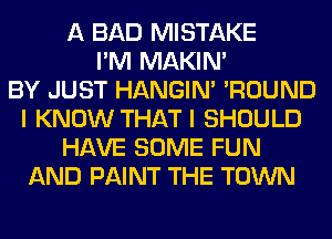 A BAD MISTAKE
I'M MAKIM
BY JUST HANGIN' 'ROUND
I KNOW THAT I SHOULD
HAVE SOME FUN
AND PAINT THE TOWN