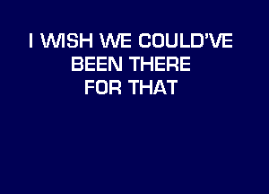 I WISH WE COULD'VE
BEEN THERE
FOR THAT