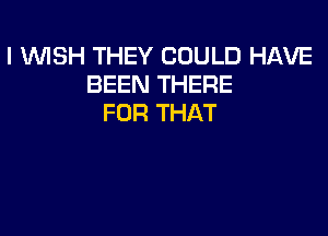 I WSH THEY COULD HAVE
BEEN THERE
FOR THAT