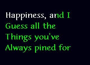 Happiness, and I
Guess all the

Things you've
Always pined for