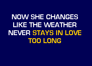 NOW SHE CHANGES
LIKE THE WEATHER
NEVER STAYS IN LOVE
T00 LONG